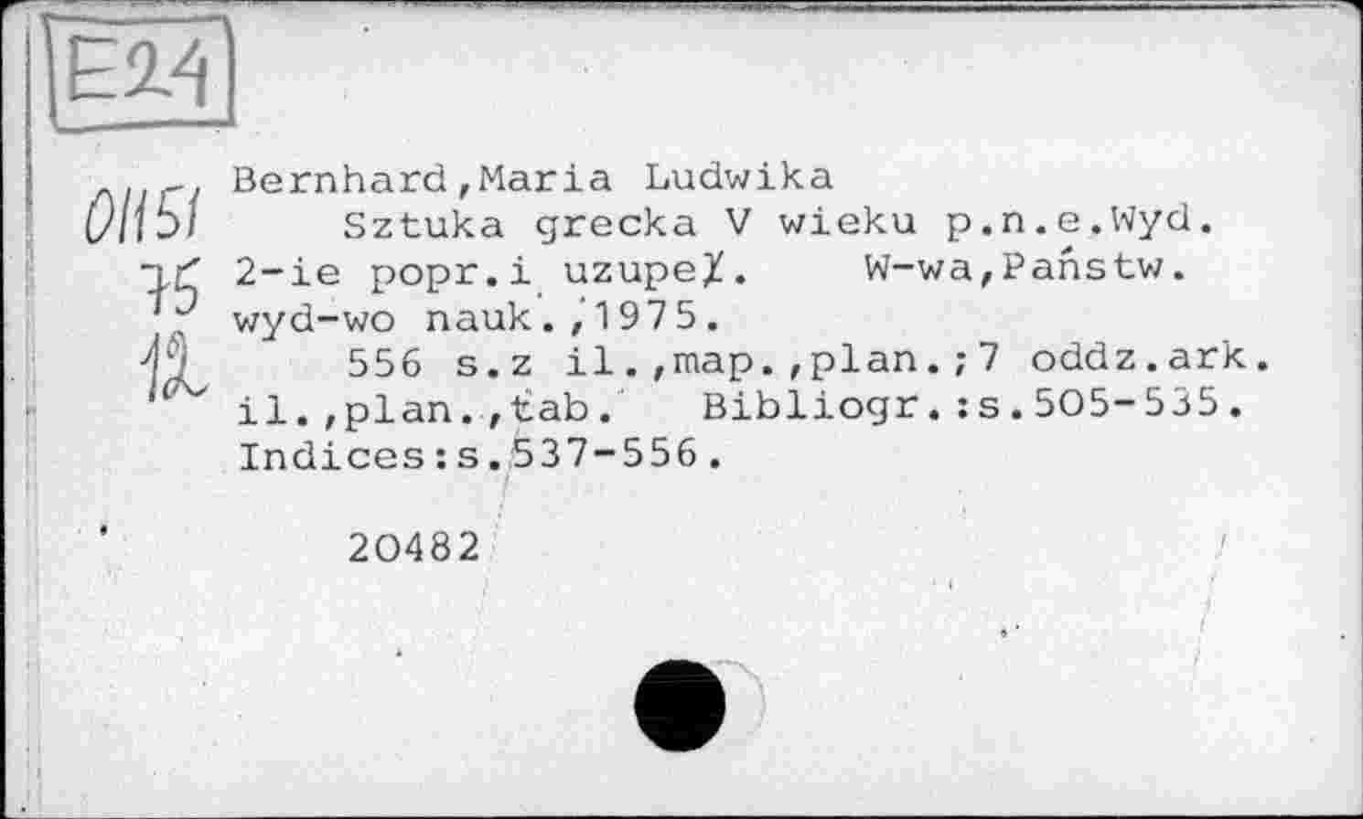 ﻿OH 51
75
11
Bernhard,Maria Ludwika
Sztuka grecka V wieku p.n.e.Wyd. 2-ie popr.i uzupeX. W-wa,Panstw. wyd-wo nauk.,1975.
556 s.z il.,map.,plan.; 7 oddz.ark. il.,plan., tab.	Bibliogr.;s.505-535.
Indices :s.537-556.
20482